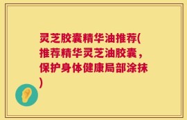 灵芝胶囊精华油推荐(推荐精华灵芝油胶囊，保护身体健康局部涂抹)