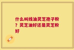 什么叫线油灵芝孢子粉？灵芝油好还是灵芝粉好
