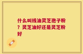 什么叫线油灵芝孢子粉？灵芝油好还是灵芝粉好