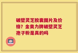 破壁灵芝胶囊图片及价格？金奥力牌破壁灵芝孢子粉是真的吗