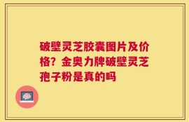 破壁灵芝胶囊图片及价格？金奥力牌破壁灵芝孢子粉是真的吗