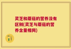 灵芝和蘑菇的营养没有区别(灵芝与蘑菇的营养含量相同)