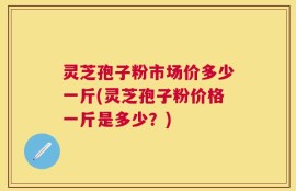 灵芝孢子粉市场价多少一斤(灵芝孢子粉价格一斤是多少？)