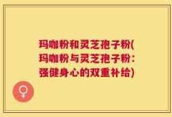 玛咖粉和灵芝孢子粉(玛咖粉与灵芝孢子粉：强健身心的双重补给)
