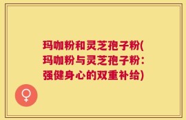玛咖粉和灵芝孢子粉(玛咖粉与灵芝孢子粉：强健身心的双重补给)