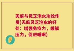 天麻与灵芝泡水功效作用(天麻灵芝泡水的好处：增强免疫力，缓解压力，促进睡眠)