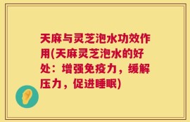 天麻与灵芝泡水功效作用(天麻灵芝泡水的好处：增强免疫力，缓解压力，促进睡眠)