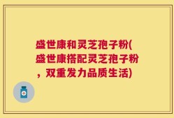 盛世康和灵芝孢子粉(盛世康搭配灵芝孢子粉，双重发力品质生活)