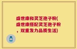 盛世康和灵芝孢子粉(盛世康搭配灵芝孢子粉，双重发力品质生活)