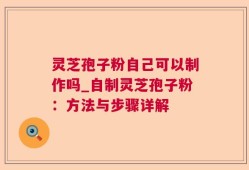 灵芝孢子粉自己可以制作吗_自制灵芝孢子粉：方法与步骤详解