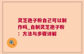 灵芝孢子粉自己可以制作吗_自制灵芝孢子粉：方法与步骤详解
