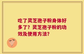吃了灵芝孢子粉身体好多了？灵芝孢子粉的功效及使用方法？