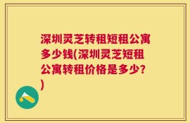 深圳灵芝转租短租公寓多少钱(深圳灵芝短租公寓转租价格是多少？)