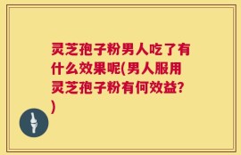 灵芝孢子粉男人吃了有什么效果呢(男人服用灵芝孢子粉有何效益？)