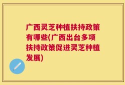 广西灵芝种植扶持政策有哪些(广西出台多项扶持政策促进灵芝种植发展)
