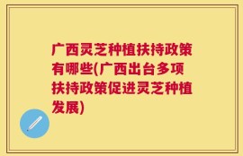 广西灵芝种植扶持政策有哪些(广西出台多项扶持政策促进灵芝种植发展)