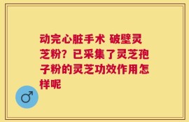 动完心脏手术 破壁灵芝粉？已采集了灵芝孢子粉的灵芝功效作用怎样呢