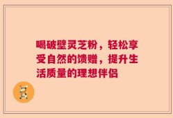 喝破壁灵芝粉，轻松享受自然的馈赠，提升生活质量的理想伴侣