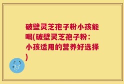 破壁灵芝孢子粉小孩能喝(破壁灵芝孢子粉：小孩适用的营养好选择)