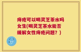 痔疮可以喝灵芝茶水吗女生(喝灵芝茶水能否缓解女性痔疮问题？)