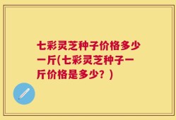 七彩灵芝种子价格多少一斤(七彩灵芝种子一斤价格是多少？)