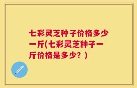 七彩灵芝种子价格多少一斤(七彩灵芝种子一斤价格是多少？)