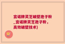 宫诺牌灵芝破壁孢子粉_宫诺牌灵芝孢子粉，高效破壁技术)