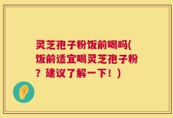 灵芝孢子粉饭前喝吗(饭前适宜喝灵芝孢子粉？建议了解一下！)
