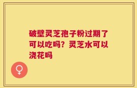 破壁灵芝孢子粉过期了可以吃吗？灵芝水可以浇花吗