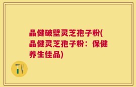 晶健破壁灵芝孢子粉(晶健灵芝孢子粉：保健养生佳品)