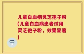 儿童白血病灵芝孢子粉(儿童白血病患者试用灵芝孢子粉，效果显著)