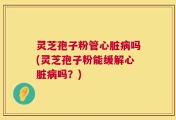 灵芝孢子粉管心脏病吗(灵芝孢子粉能缓解心脏病吗？)