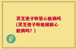 灵芝孢子粉管心脏病吗(灵芝孢子粉能缓解心脏病吗？)