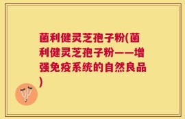 菌利健灵芝孢子粉(菌利健灵芝孢子粉——增强免疫系统的自然良品)