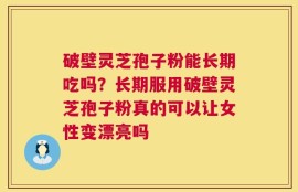 破壁灵芝孢子粉能长期吃吗？长期服用破壁灵芝孢子粉真的可以让女性变漂亮吗