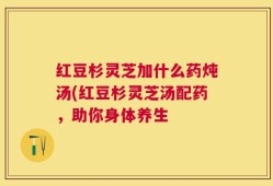 红豆杉灵芝加什么药炖汤(红豆杉灵芝汤配药，助你身体养生