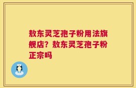 敖东灵芝孢子粉用法旗舰店？敖东灵芝孢子粉正宗吗