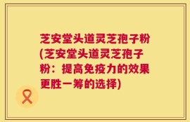 芝安堂头道灵芝孢子粉(芝安堂头道灵芝孢子粉：提高免疫力的效果更胜一筹的选择)