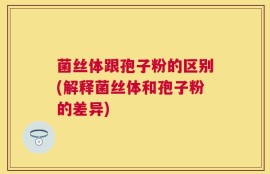 菌丝体跟孢子粉的区别(解释菌丝体和孢子粉的差异)