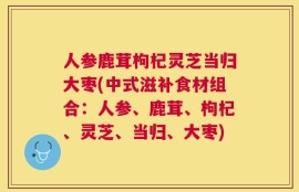 人参鹿茸枸杞灵芝当归大枣(中式滋补食材组合：人参、鹿茸、枸杞、灵芝、当归、大枣)