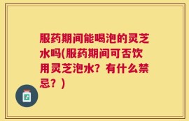 服药期间能喝泡的灵芝水吗(服药期间可否饮用灵芝泡水？有什么禁忌？)
