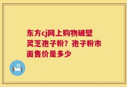 东方cj网上购物破壁灵芝孢子粉？孢子粉市面售价是多少