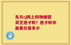 东方cj网上购物破壁灵芝孢子粉？孢子粉市面售价是多少