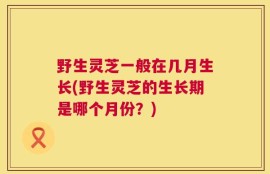 野生灵芝一般在几月生长(野生灵芝的生长期是哪个月份？)