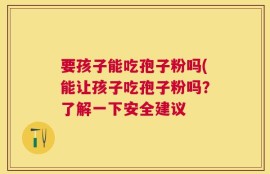要孩子能吃孢子粉吗(能让孩子吃孢子粉吗？了解一下安全建议