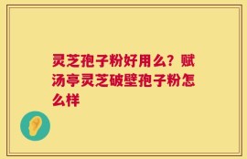 灵芝孢子粉好用么？赋汤亭灵芝破壁孢子粉怎么样