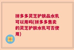 拼多多灵芝护肤品水乳可以用吗(拼多多售卖的灵芝护肤水乳可否使用)