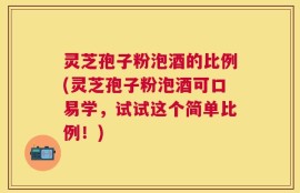 灵芝孢子粉泡酒的比例(灵芝孢子粉泡酒可口易学，试试这个简单比例！)