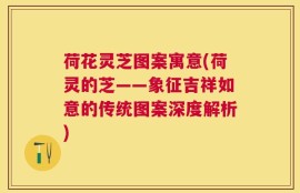 荷花灵芝图案寓意(荷灵的芝——象征吉祥如意的传统图案深度解析)
