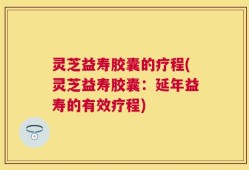 灵芝益寿胶囊的疗程(灵芝益寿胶囊：延年益寿的有效疗程)